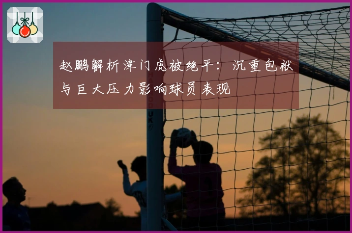 赵鹏解析津门虎被绝平：沉重包袱与巨大压力影响球员表现