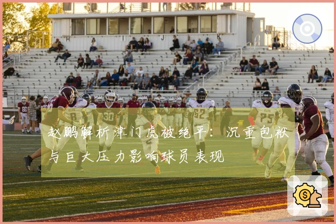 赵鹏解析津门虎被绝平：沉重包袱与巨大压力影响球员表现