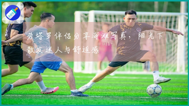 劳塔罗伴侣分享海滩写真，阳光下散发迷人与舒适感